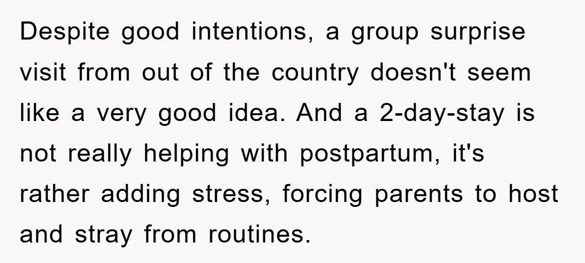 Despite good intentions, a group surprise visit from out of the country doesn't seem like a very good idea. And a 2-day-stay is not really helping with postpartum, it's rather...