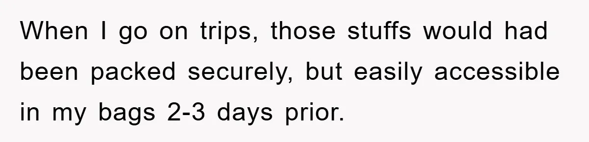 When I go on trips, those stuffs would had been packed securely, but easily accessible in my bags 2-3 days prior.
