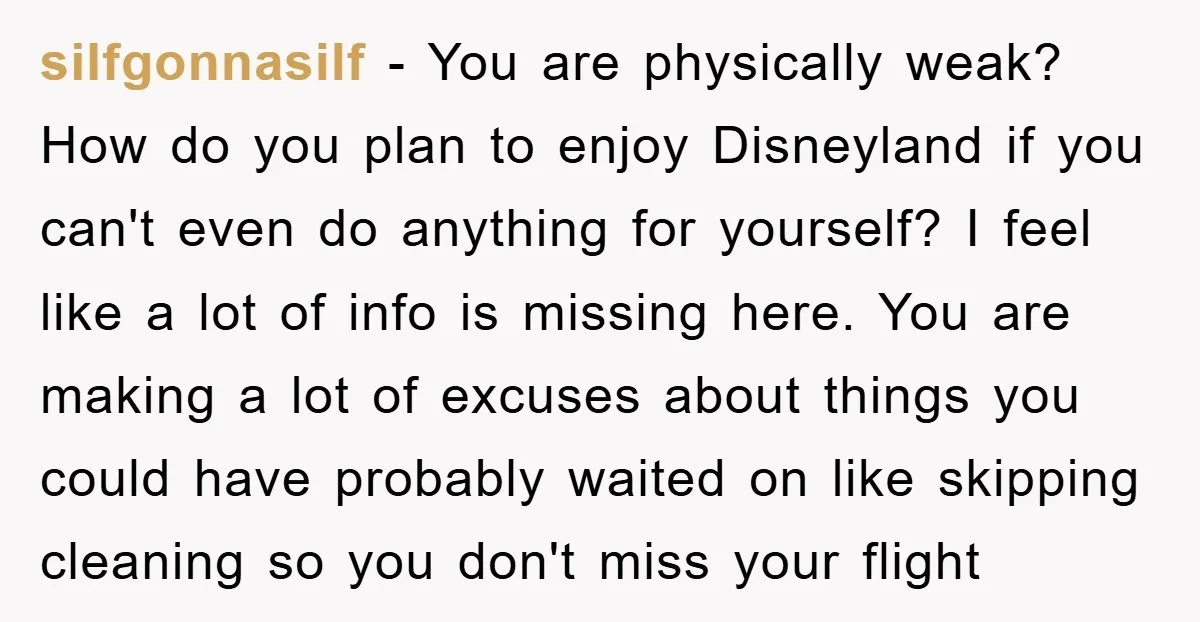 silfgonnasilf - You are physically weak? How do you plan to enjoy Disneyland if you can't even do anything for yourself? I feel like a lot of info is missing...