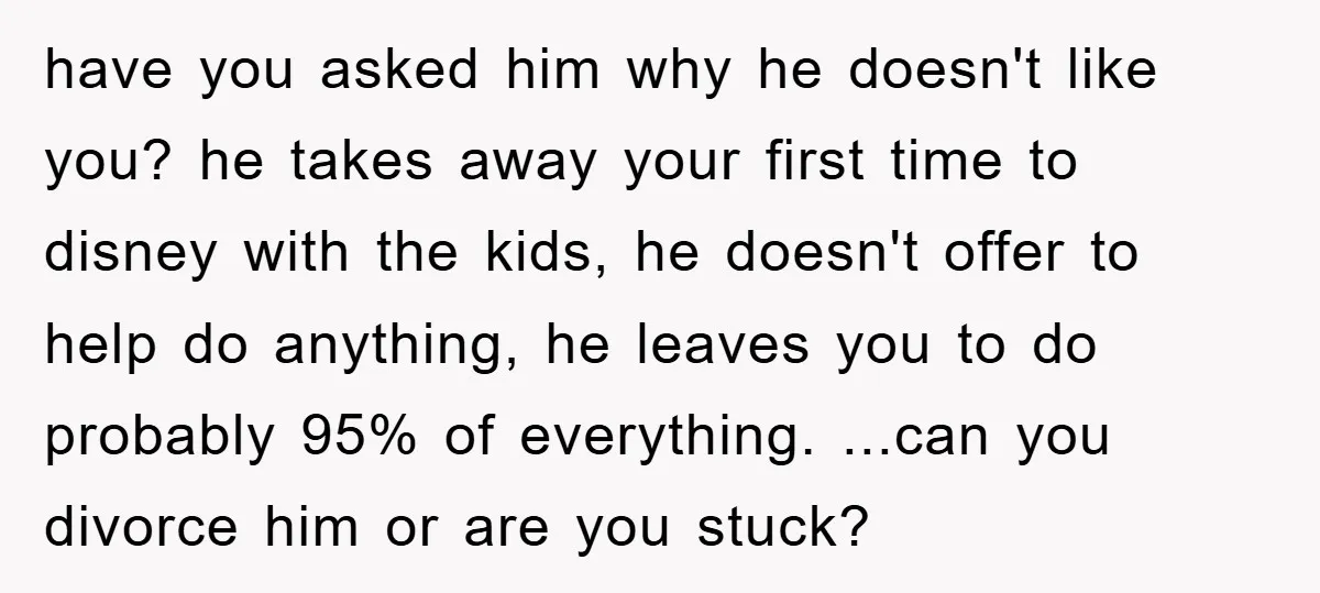 have you asked him why he doesn't like you? he takes away your first time to disney with the kids, he doesn't offer to help do anything, he leaves you...