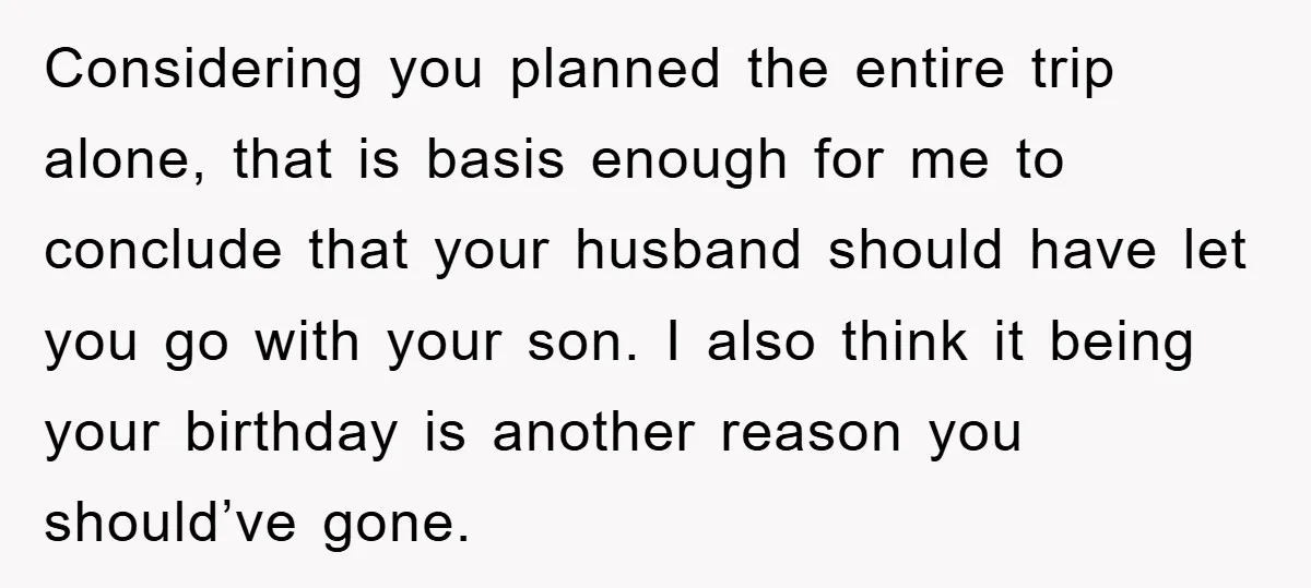Considering you planned the entire trip alone, that is basis enough for me to conclude that your husband should have let you go with your son. I also think it...