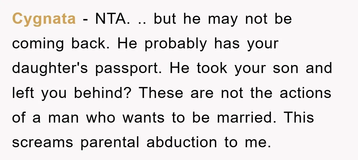 Cygnata - NTA. .. but he may not be coming back. He probably has your daughter's passport. He took your son and left you behind? These are not the actions...