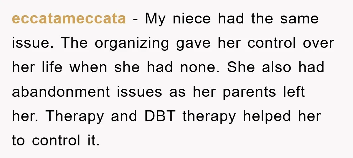 eccatameccata − My niece had the same issue. The organizing gave her control over her life when she had none. She also had abandonment issues as her parents left her....