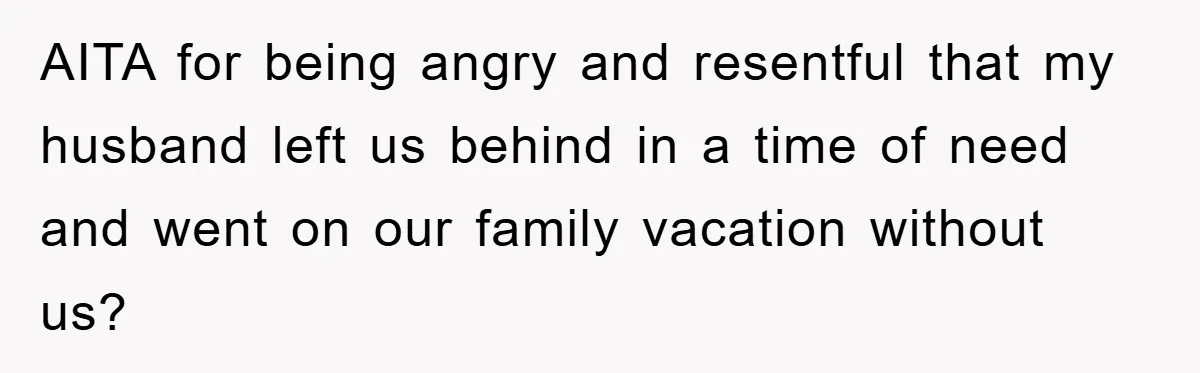 AITA for being angry and resentful that my husband left us behind in a time of need and went on our family vacation without us?