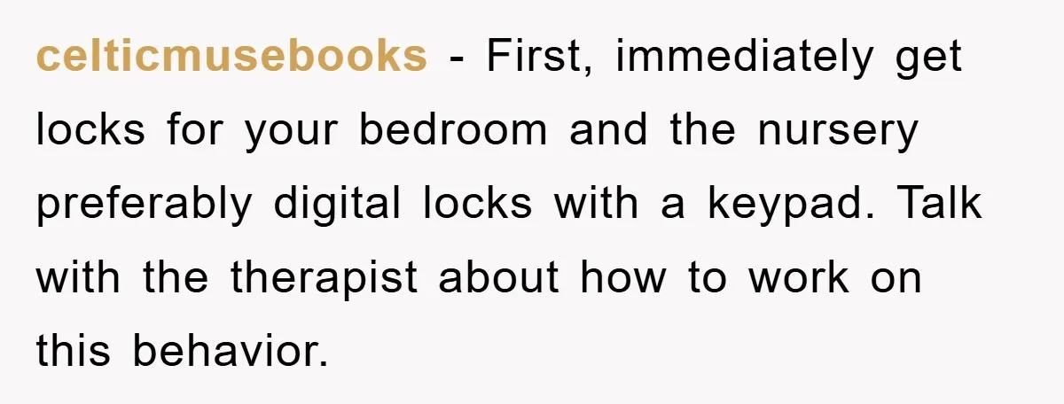 celticmusebooks − First, immediately get locks for your bedroom and the nursery preferably digital locks with a keypad. Talk with the therapist about how to work on this behavior.