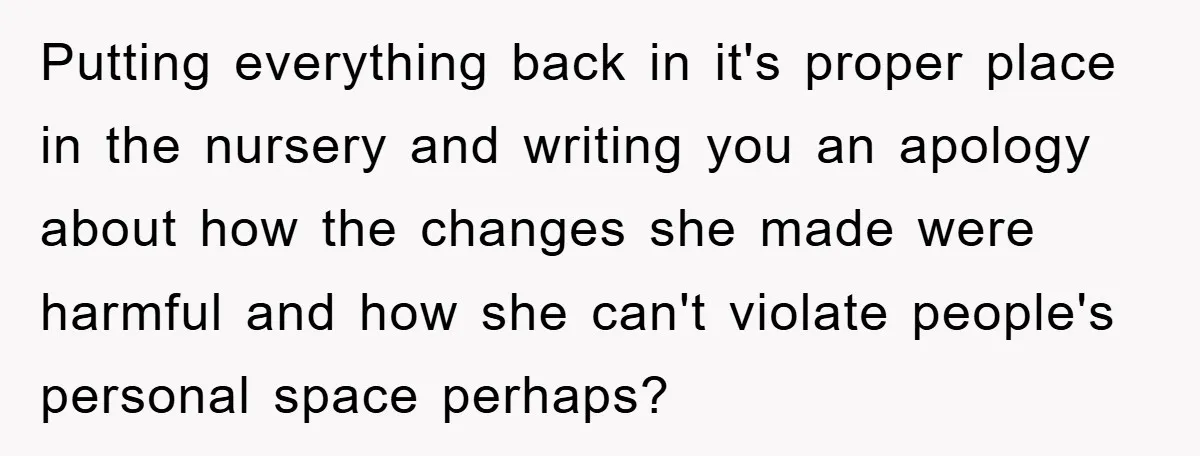 Putting everything back in it's proper place in the nursery and writing you an apology about how the changes she made were harmful and how she can't violate people's personal...