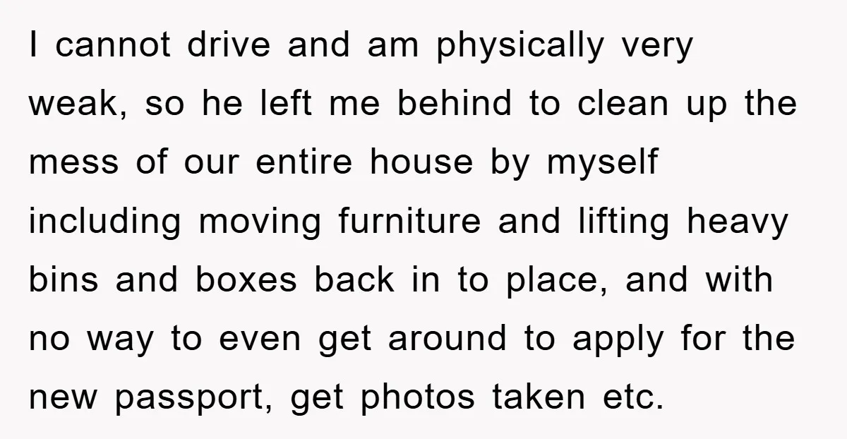 I cannot drive and am physically very weak, so he left me behind to clean up the mess of our entire house by myself including moving furniture and lifting heavy...