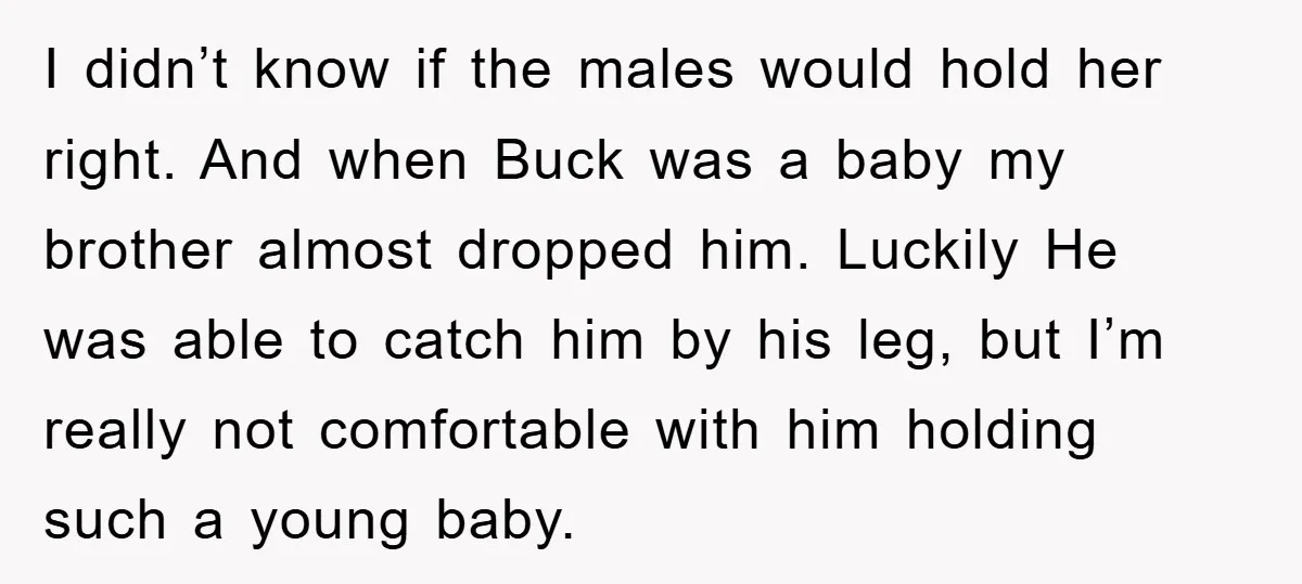 I didn’t know if the males would hold her right. And when Buck was a baby my brother almost dropped him. Luckily He was able to catch him by his...