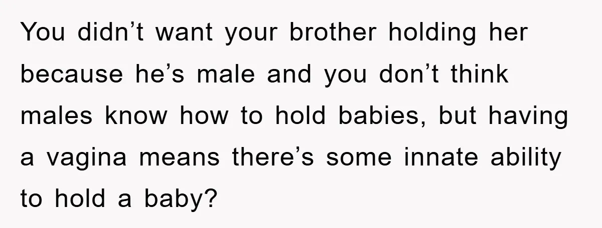 You didn’t want your brother holding her because he’s male and you don’t think males know how to hold babies, but having a vagina means there’s some innate ability to...