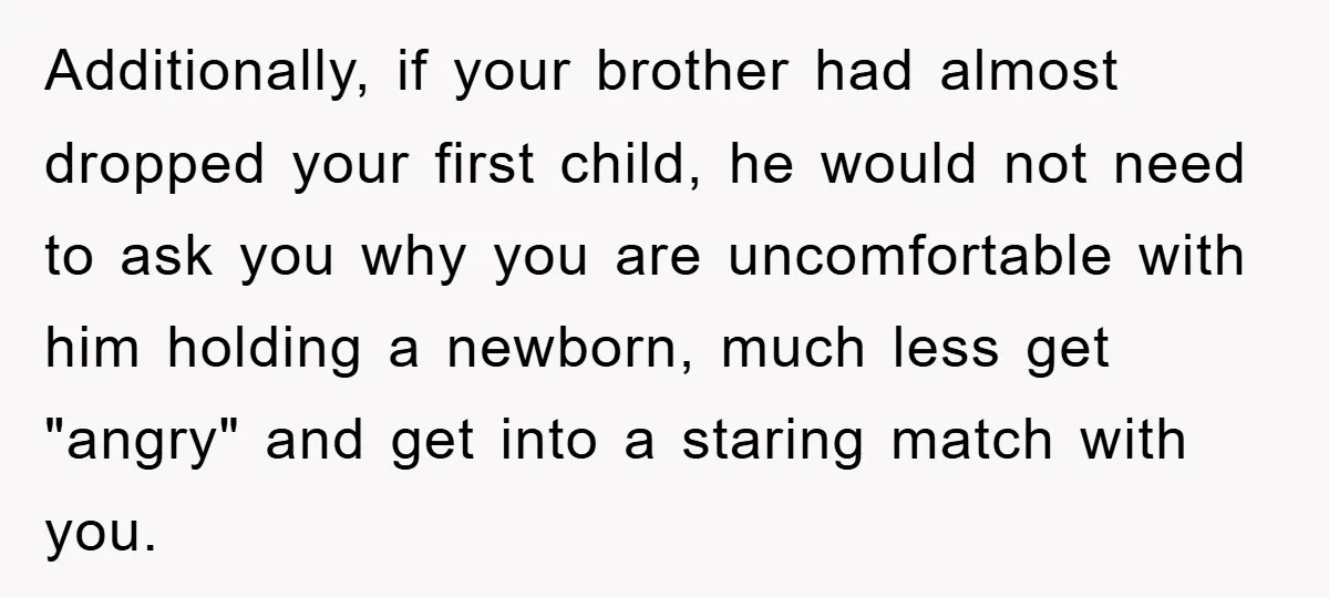 Additionally, if your brother had almost dropped your first child, he would not need to ask you why you are uncomfortable with him holding a newborn, much less get "angry"...