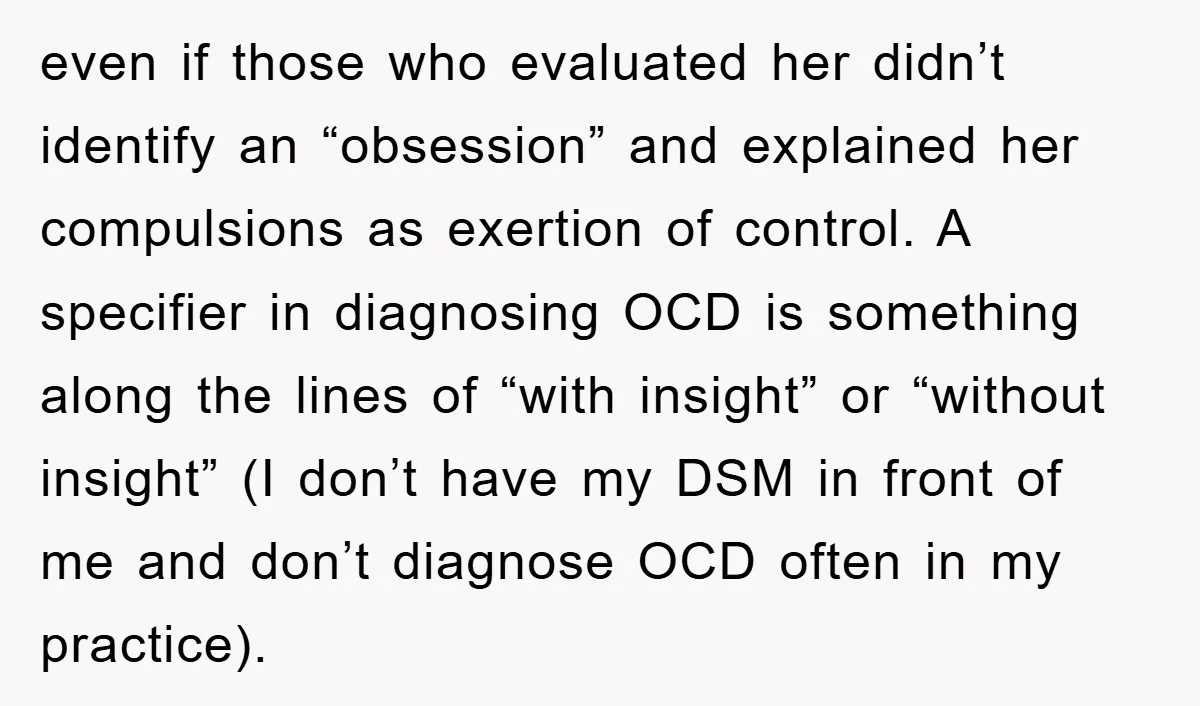 even if those who evaluated her didn’t identify an “obsession” and explained her compulsions as exertion of control. A specifier in diagnosing OCD is something along the lines of “with...