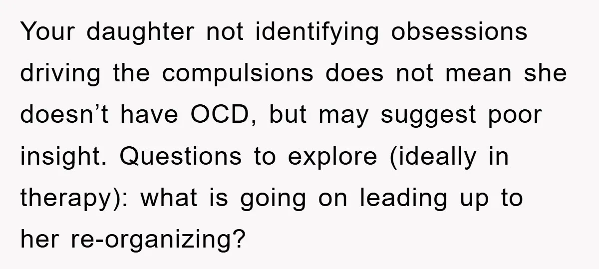 Your daughter not identifying obsessions driving the compulsions does not mean she doesn’t have OCD, but may suggest poor insight. Questions to explore (ideally in therapy): what is going on...