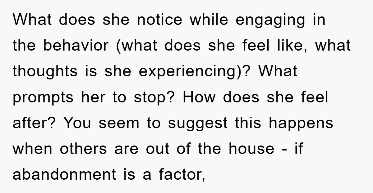 What does she notice while engaging in the behavior (what does she feel like, what thoughts is she experiencing)? What prompts her to stop? How does she feel after? You...