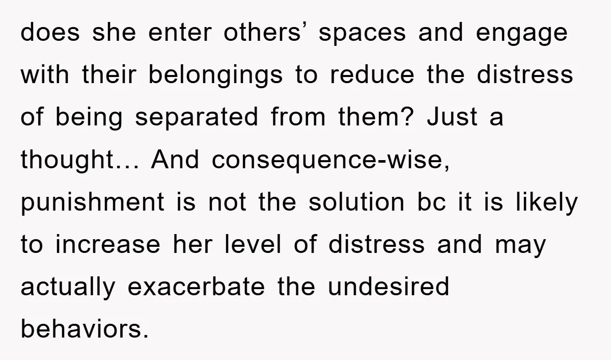 does she enter others’ spaces and engage with their belongings to reduce the distress of being separated from them? Just a thought… And consequence-wise, punishment is not the solution bc...
