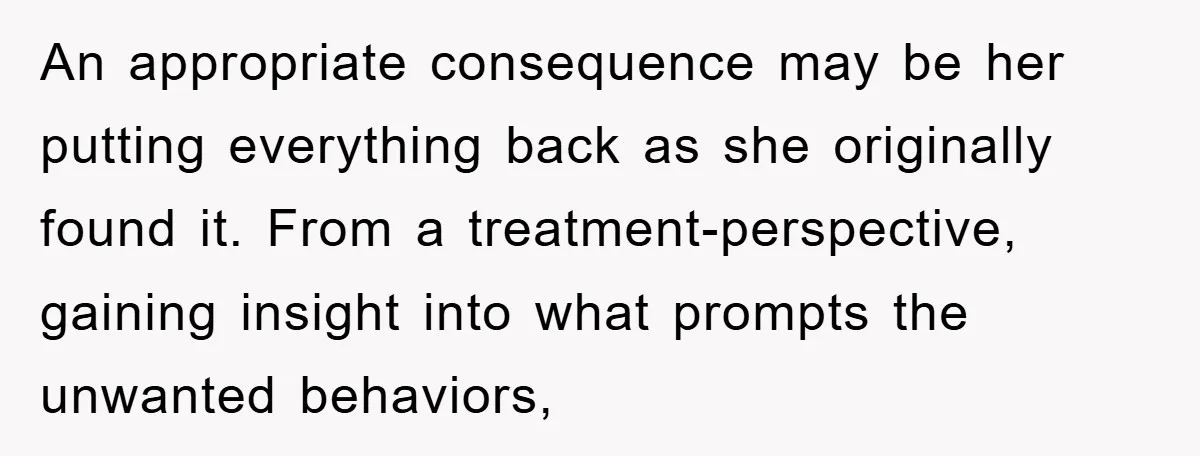 An appropriate consequence may be her putting everything back as she originally found it. From a treatment-perspective, gaining insight into what prompts the unwanted behaviors,