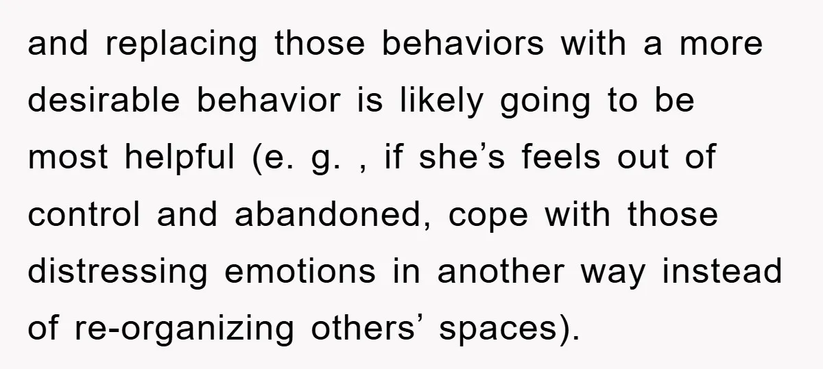 and replacing those behaviors with a more desirable behavior is likely going to be most helpful (e. g. , if she’s feels out of control and abandoned, cope with those...