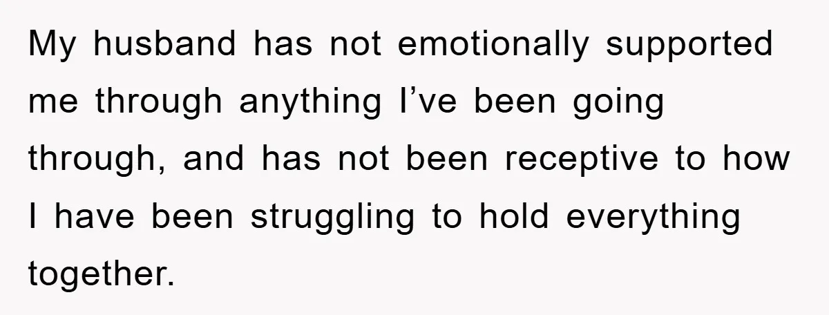 My husband has not emotionally supported me through anything I’ve been going through, and has not been receptive to how I have been struggling to hold everything together.
