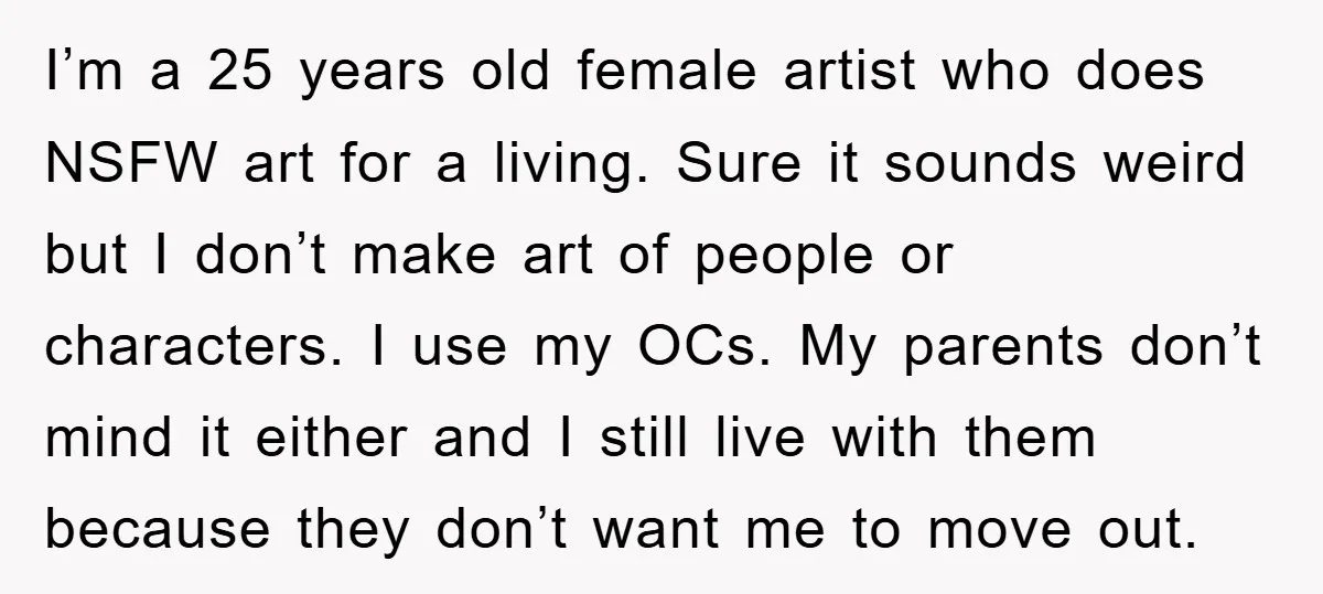 I’m a 25 years old female artist who does NSFW art for a living. Sure it sounds weird but I don’t make art of people or characters. I use my...