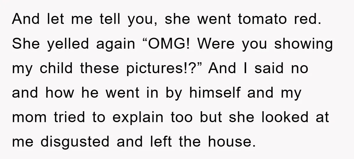 And let me tell you, she went tomato red. She yelled again “OMG! Were you showing my child these pictures!?” And I said no and how he went in by...