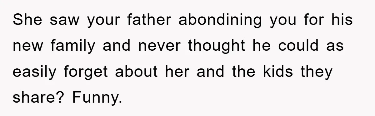 She saw your father abondining you for his new family and never thought he could as easily forget about her and the kids they share? Funny.