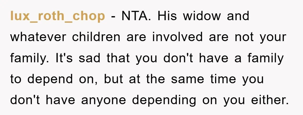 lux_roth_chop − NTA. His widow and whatever children are involved are not your family. It's sad that you don't have a family to depend on, but at the same time...
