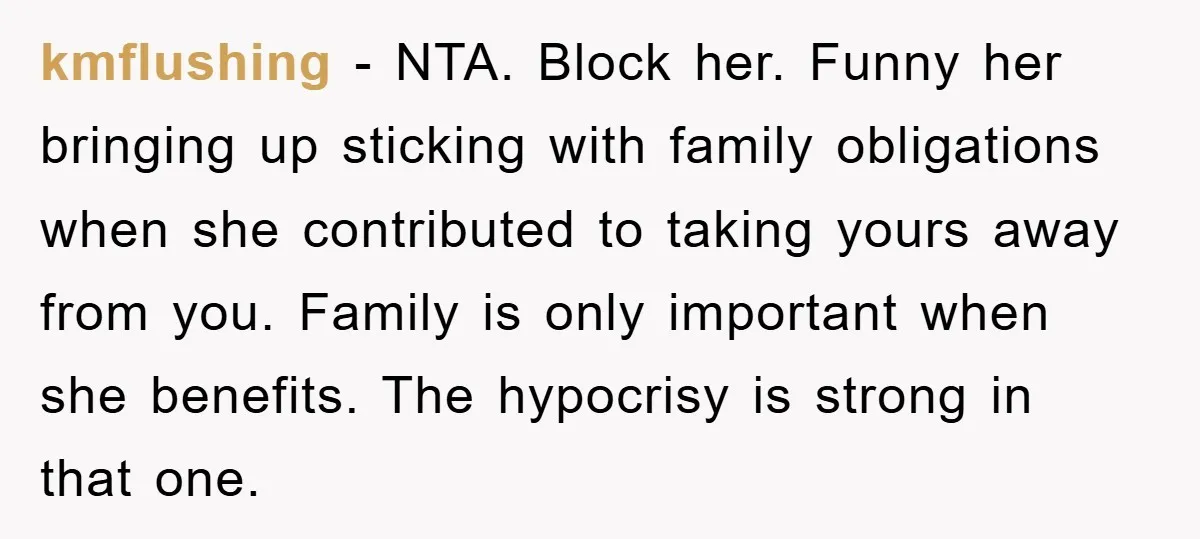 kmflushing − NTA. Block her. Funny her bringing up sticking with family obligations when she contributed to taking yours away from you. Family is only important when she benefits. The...