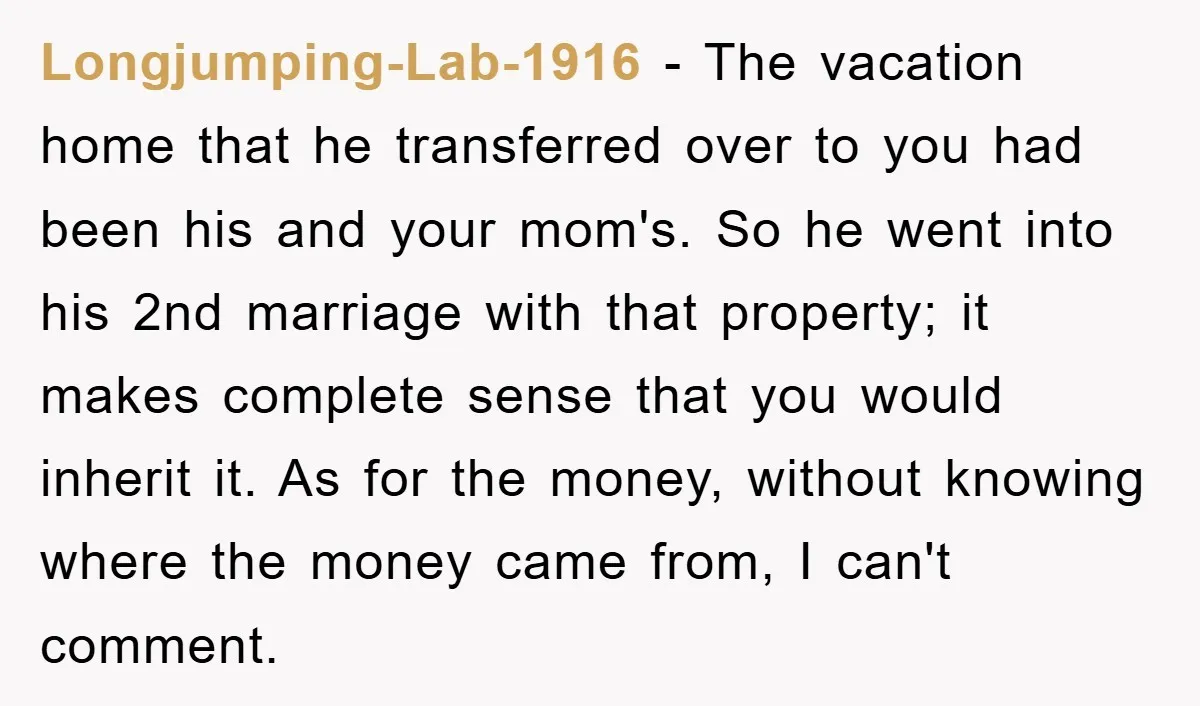 Longjumping-Lab-1916 − The vacation home that he transferred over to you had been his and your mom's. So he went into his 2nd marriage with that property; it makes complete...