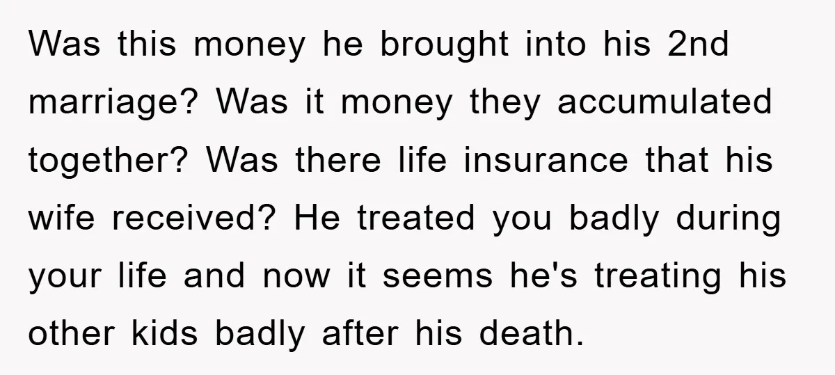 Was this money he brought into his 2nd marriage? Was it money they accumulated together? Was there life insurance that his wife received? He treated you badly during your life...