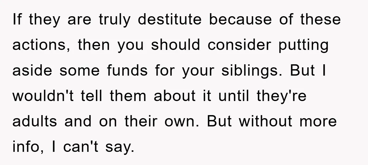 If they are truly destitute because of these actions, then you should consider putting aside some funds for your siblings. But I wouldn't tell them about it until they're adults...