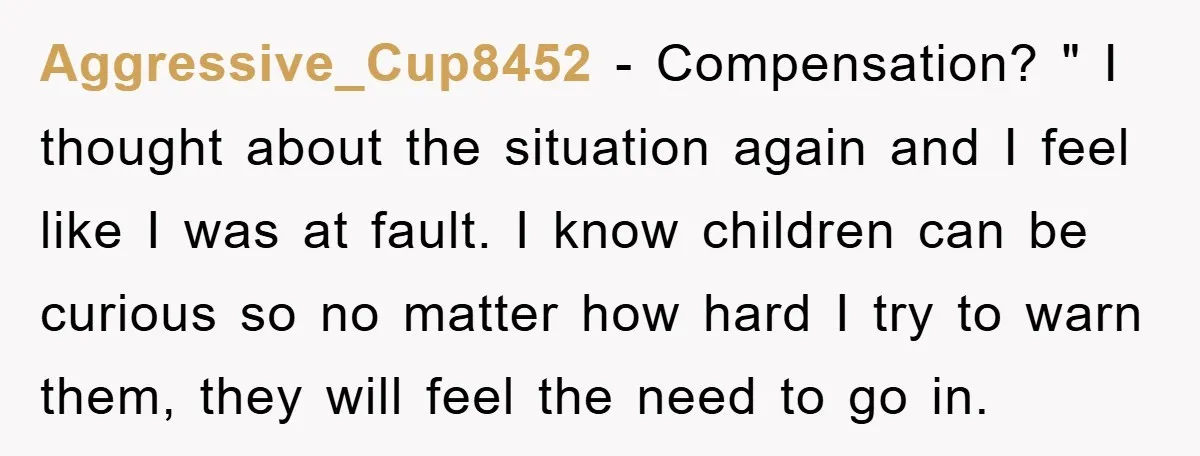 Aggressive_Cup8452 − Compensation? " I thought about the situation again and I feel like I was at fault. I know children can be curious so no matter how hard I...
