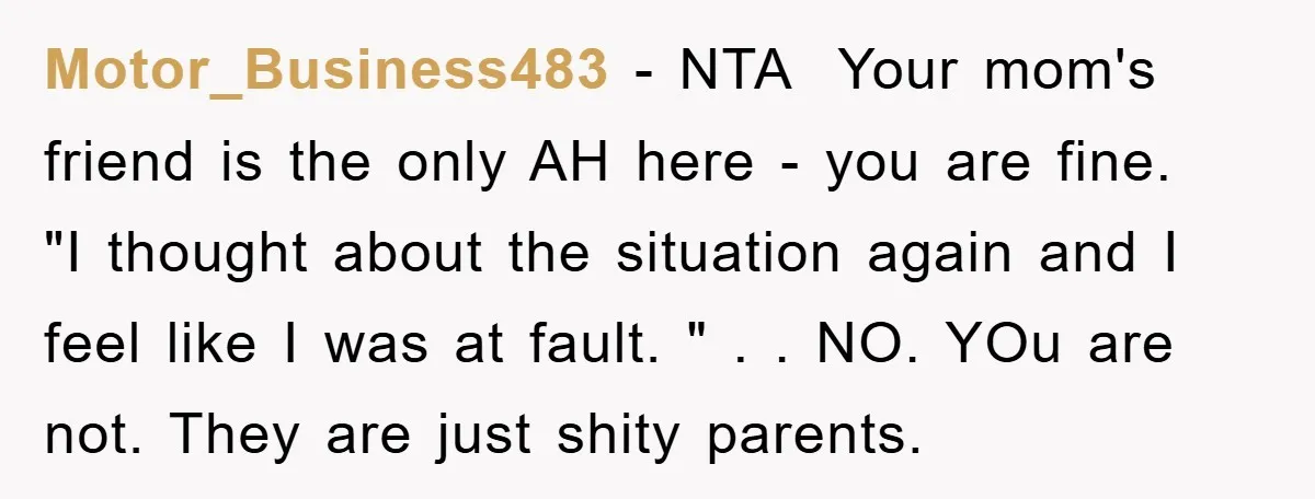 Motor_Business483 − NTA ​ Your mom's friend is the only AH here - you are fine. ​ "I thought about the situation again and I feel like I was at...