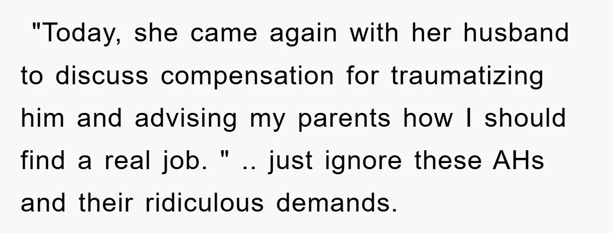 ​ "Today, she came again with her husband to discuss compensation for traumatizing him and advising my parents how I should find a real job. " .. just ignore these...
