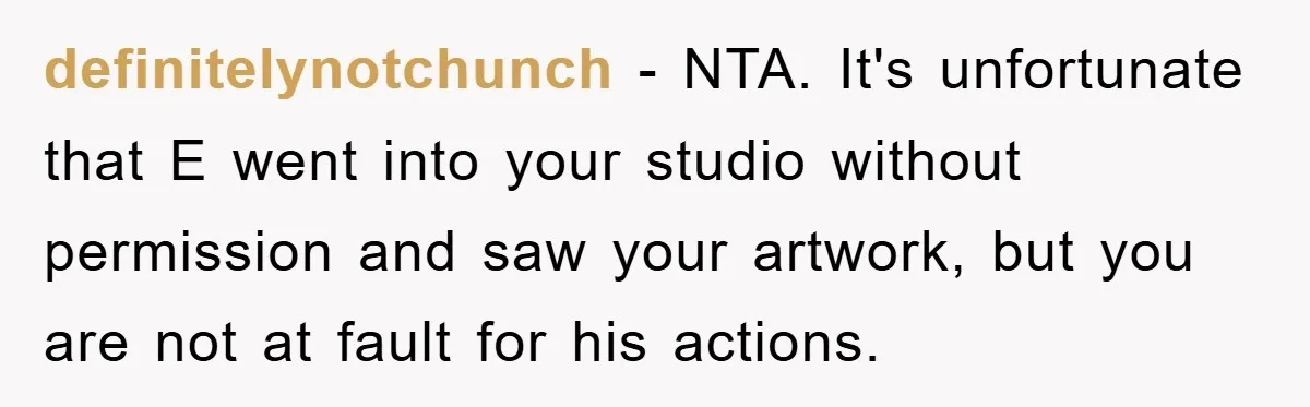 definitelynotchunch − NTA. It's unfortunate that E went into your studio without permission and saw your artwork, but you are not at fault for his actions.