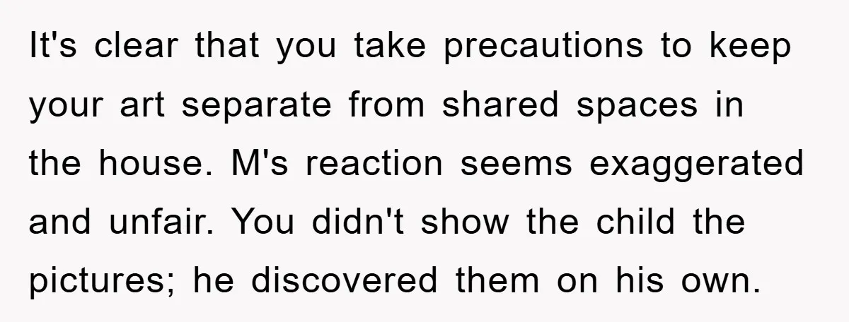It's clear that you take precautions to keep your art separate from shared spaces in the house. M's reaction seems exaggerated and unfair. You didn't show the child the pictures;...