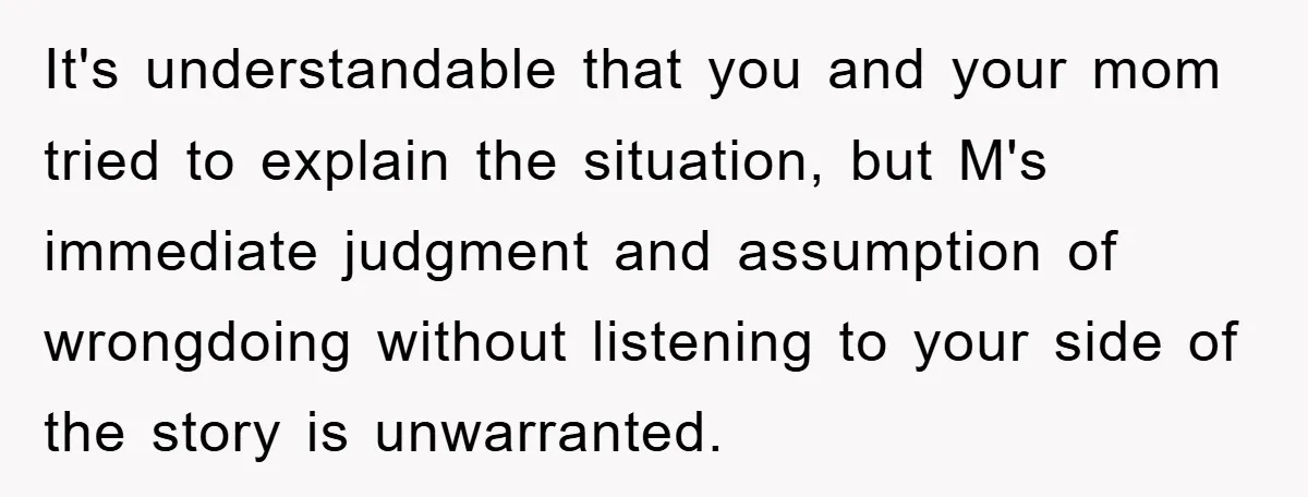 It's understandable that you and your mom tried to explain the situation, but M's immediate judgment and assumption of wrongdoing without listening to your side of the story is unwarranted.