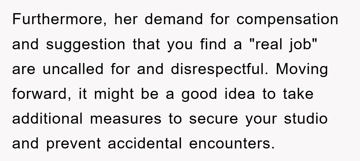 Furthermore, her demand for compensation and suggestion that you find a "real job" are uncalled for and disrespectful. Moving forward, it might be a good idea to take additional measures...