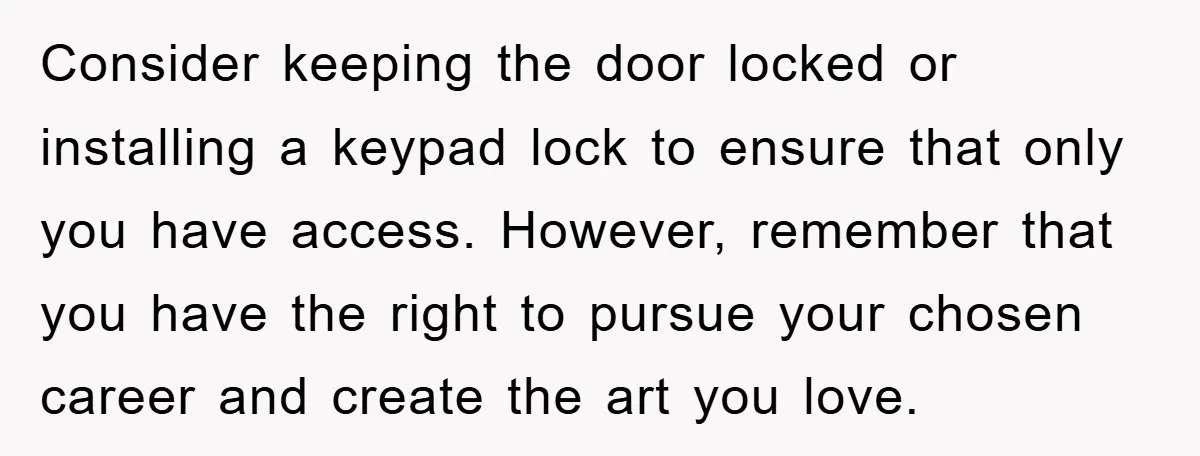 Consider keeping the door locked or installing a keypad lock to ensure that only you have access. However, remember that you have the right to pursue your chosen career and...