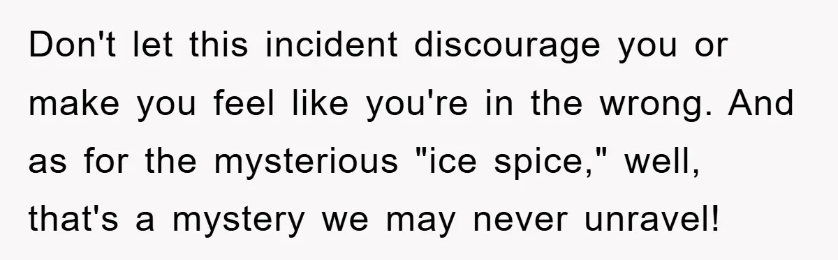 Don't let this incident discourage you or make you feel like you're in the wrong. And as for the mysterious "ice spice," well, that's a mystery we may never unravel!