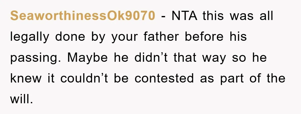 SeaworthinessOk9070 − NTA this was all legally done by your father before his passing. Maybe he didn’t that way so he knew it couldn’t be contested as part of the...