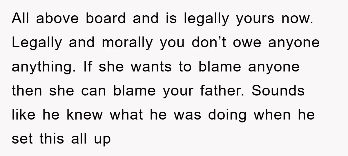 All above board and is legally yours now. Legally and morally you don’t owe anyone anything. If she wants to blame anyone then she can blame your father. Sounds like...