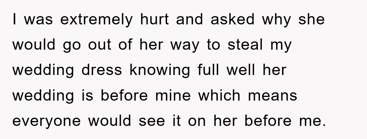I was extremely hurt and asked why she would go out of her way to steal my wedding dress knowing full well her wedding is before mine which means everyone...