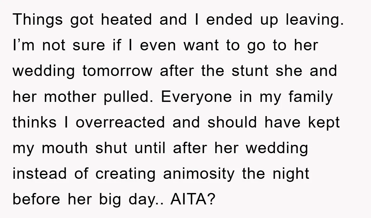 Things got heated and I ended up leaving. I’m not sure if I even want to go to her wedding tomorrow after the stunt she and her mother pulled. Everyone...