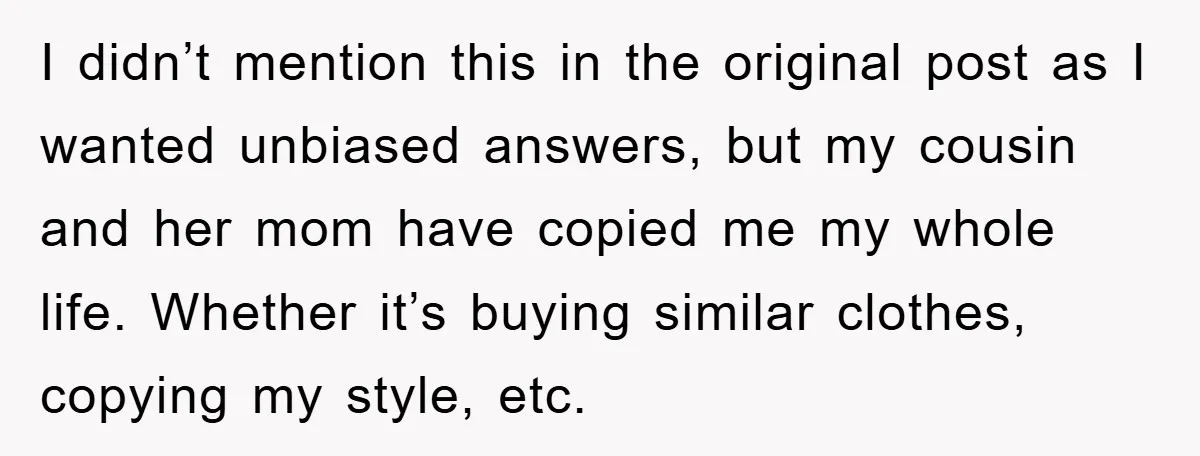 I didn’t mention this in the original post as I wanted unbiased answers, but my cousin and her mom have copied me my whole life. Whether it’s buying similar clothes,...