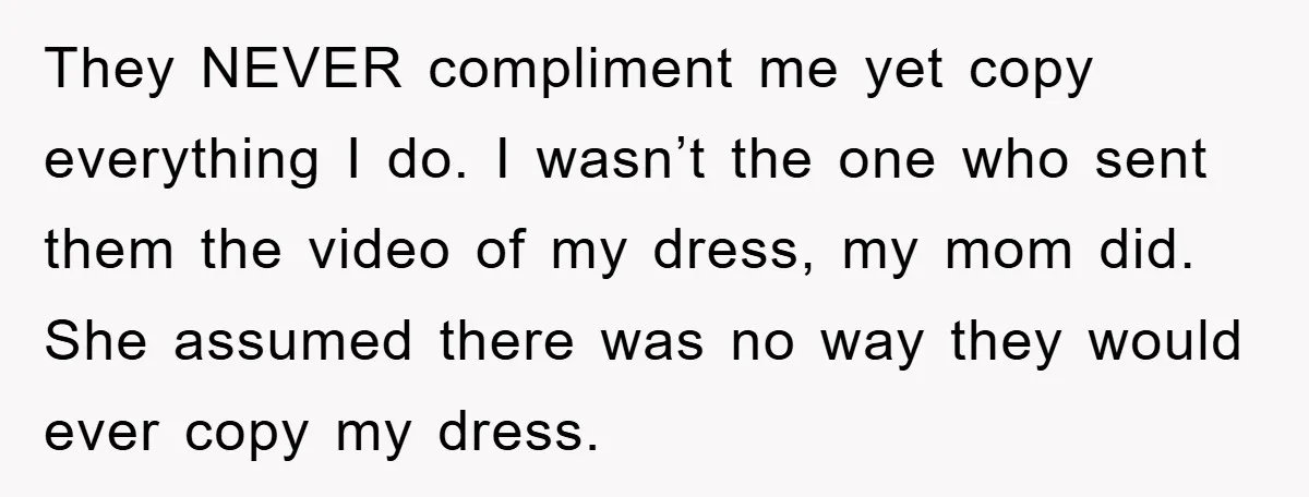 They NEVER compliment me yet copy everything I do. I wasn’t the one who sent them the video of my dress, my mom did. She assumed there was no way...