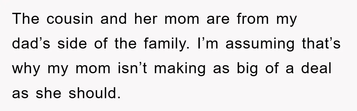 The cousin and her mom are from my dad’s side of the family. I’m assuming that’s why my mom isn’t making as big of a deal as she should.