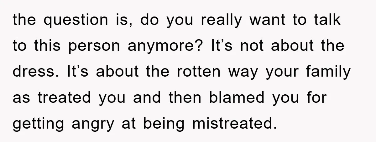 the question is, do you really want to talk to this person anymore? It’s not about the dress. It’s about the rotten way your family as treated you and then...