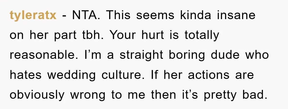 tyleratx − NTA. This seems kinda insane on her part tbh. Your hurt is totally reasonable. I’m a straight boring dude who hates wedding culture. If her actions are obviously...