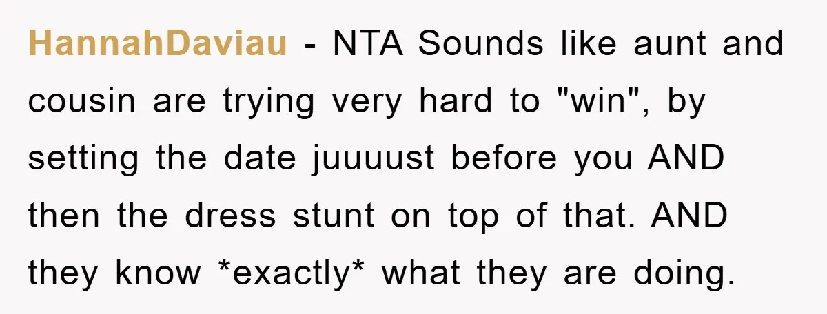 HannahDaviau − NTA Sounds like aunt and cousin are trying very hard to "win", by setting the date juuuust before you AND then the dress stunt on top of that....