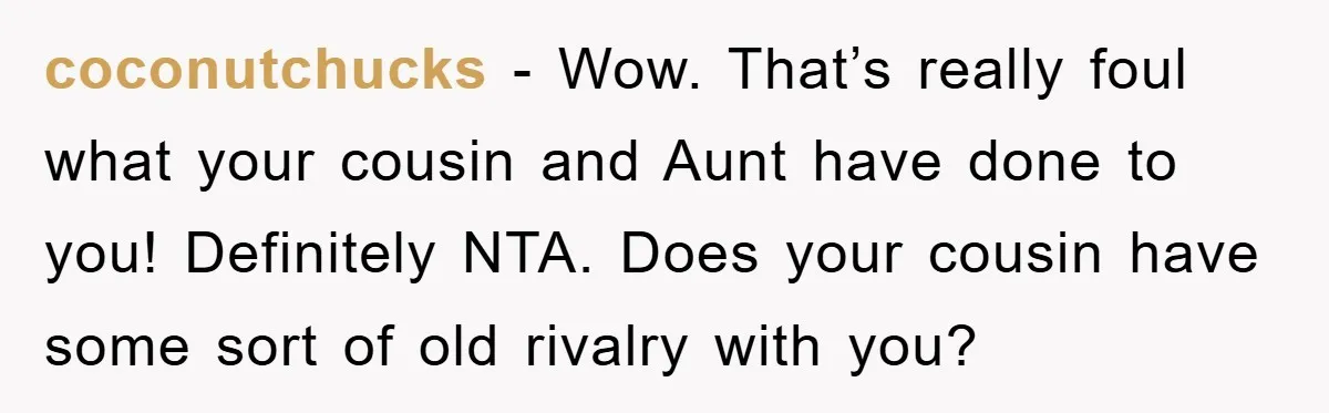 coconutchucks − Wow. That’s really foul what your cousin and Aunt have done to you! Definitely NTA. Does your cousin have some sort of old rivalry with you?