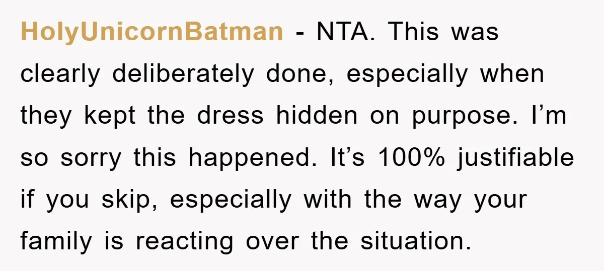 HolyUnicornBatman − NTA. This was clearly deliberately done, especially when they kept the dress hidden on purpose. I’m so sorry this happened. It’s 100% justifiable if you skip, especially with...